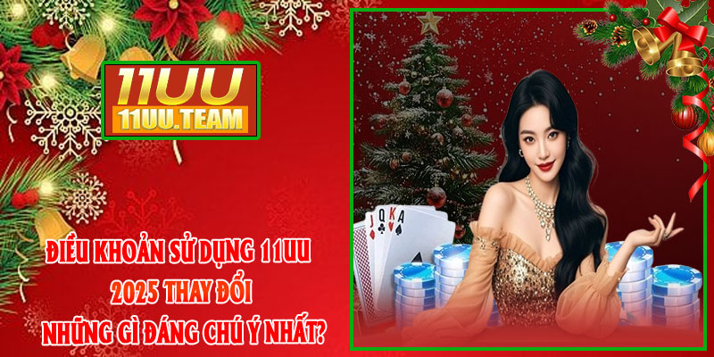 Điều Khoản Sử Dụng 11UU 2025 thay đổi những gì đáng chú ý nhất?